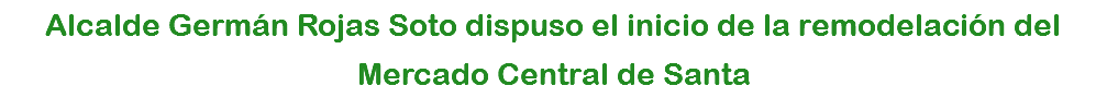 Alcalde Germán Rojas Soto dispuso el inicio de la remodelación del Mercado Central de Santa