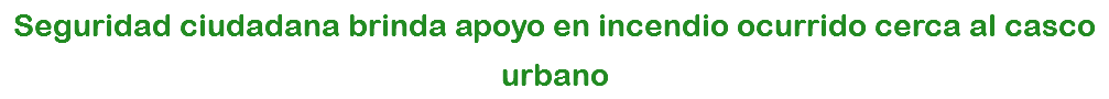 Seguridad ciudadana brinda apoyo en incendio ocurrido cerca al casco urbano